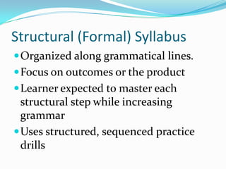 Structural (Formal) SyllabusOrganized along grammatical lines.Focus on outcomes or the productLearner expected to master each structural step while increasing grammarUses structured, sequenced practice drills