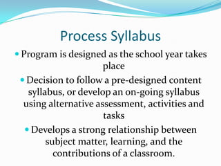 Process SyllabusProgram is designed as the school year takes placeDecision to follow a pre-designed content syllabus, or develop an on-going syllabus using alternative assessment, activities and tasksDevelops a strong relationship between subject matter, learning, and the contributions of a classroom.