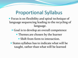 Proportional SyllabusFocus is on flexibility and spiral technique of language sequencing leading to the recycling of language.Goal is to develop an overall competenceThemes are chosen by the learnerShift from form to interaction.States syllabus has to indicate what will be taught, rather than what will be learned