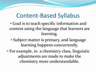 Content-Based SyllabusGoal is to teach specific information and content using the language that learners are learning.Subject matter is primary, and language learning happens concurrently.For example, in  a chemistry class, linguistic adjustments are made to make the chemistry more understandable.