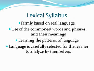 Lexical SyllabusFirmly based on real language.Use of the commonest words and phrases and their meaningsLearning the patterns of languageLanguage is carefully selected for the learner to analyze by themselves.