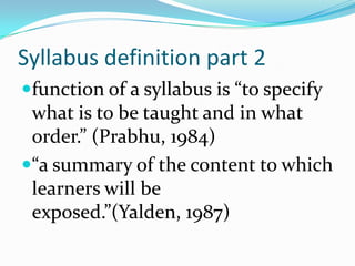 Syllabus definition part 2function of a syllabus is “to specify what is to be taught and in what order.” (Prabhu, 1984)“a summary of the content to which learners will be exposed.”(Yalden, 1987)