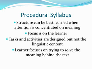 Procedural SyllabusStructure can be best learned when attention is concentrated on meaningFocus is on the learnerTasks and activities are designed but not the linguistic contentLearner focuses on trying to solve the meaning behind the text