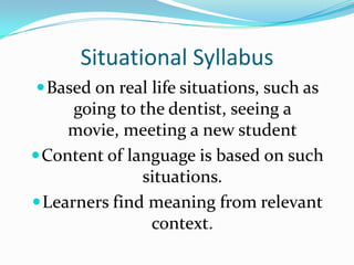 Situational SyllabusBased on real life situations, such as going to the dentist, seeing a movie, meeting a new studentContent of language is based on such situations.Learners find meaning from relevant context.