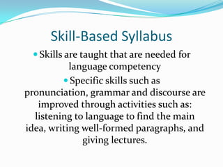 Skill-Based SyllabusSkills are taught that are needed for language competencySpecific skills such as pronunciation, grammar and discourse are improved through activities such as: listening to language to find the main idea, writing well-formed paragraphs, and giving lectures.