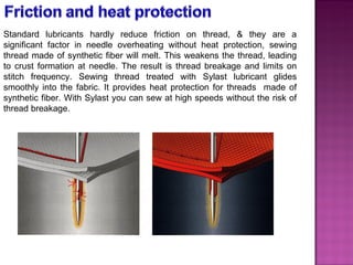 Standard lubricants hardly reduce friction on thread, & they are a significant factor in needle overheating without heat protection, sewing thread made of synthetic fiber will melt. This weakens the thread, leading to crust formation at needle. The result is thread breakage and limits on stitch frequency. Sewing thread treated with Sylast lubricant glides smoothly into the fabric. It provides heat protection for threads  made of synthetic fiber. With Sylast you can sew at high speeds without the risk of thread breakage. 