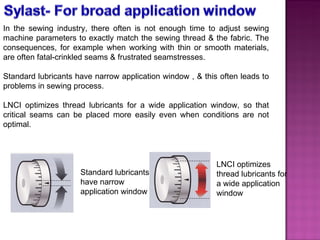 In the sewing industry, there often is not enough time to adjust sewing machine parameters to exactly match the sewing thread & the fabric. The consequences, for example when working with thin or smooth materials, are often fatal-crinkled seams & frustrated seamstresses.  Standard lubricants have narrow application window , & this often leads to problems in sewing process. LNCI optimizes thread lubricants for a wide application window, so that critical seams can be placed more easily even when conditions are not optimal. LNCI optimizes thread lubricants for a wide application window Standard lubricants have narrow application window 