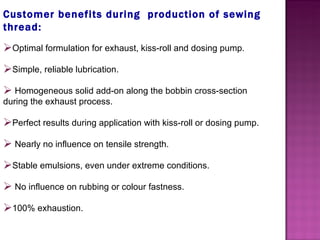 Customer benefits during  production of sewing thread: Optimal formulation for exhaust, kiss-roll and dosing pump. Simple, reliable lubrication.   Homogeneous solid add-on along the bobbin cross-section during the exhaust process. Perfect results during application with kiss-roll or dosing pump.   Nearly no influence on tensile strength. Stable emulsions, even under extreme conditions.   No influence on rubbing or colour fastness. 100% exhaustion. 