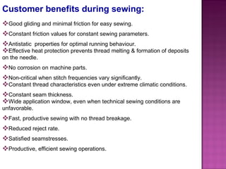 Customer benefits during sewing: Good gliding and minimal friction for easy sewing. Constant friction values for constant sewing parameters. Antistatic  properties for optimal running behaviour. Effective heat protection prevents thread melting & formation of deposits on the needle. No corrosion on machine parts. Non-critical when stitch frequencies vary significantly. Constant thread characteristics even under extreme climatic conditions. Constant seam thickness. Wide application window, even when technical sewing conditions are unfavorable. Fast, productive sewing with no thread breakage. Reduced reject rate. Satisfied seamstresses. Productive, efficient sewing operations. 