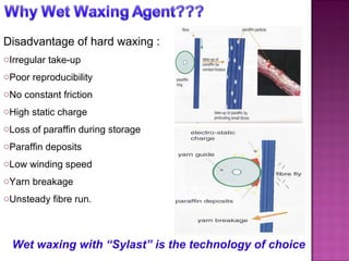 Disadvantage of hard waxing : Irregular take-up Poor reproducibility No constant friction High static charge Loss of paraffin during storage Paraffin deposits Low winding speed Yarn breakage Unsteady fibre run. Wet waxing with “Sylast” is the technology of choice 