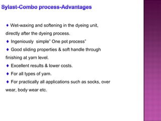 Wet-waxing and softening in the dyeing unit, directly after the dyeing process. Ingeniously  simple” One pot process” Good sliding properties & soft handle through finishing at yarn level. Excellent results & lower costs. For all types of yarn. For practically all applications such as socks, over wear, body wear etc. 
