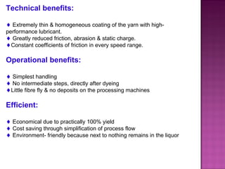 Technical benefits: Extremely thin & homogeneous coating of the yarn with high-performance lubricant. Greatly reduced friction, abrasion & static charge. Constant coefficients of friction in every speed range. Operational benefits: Simplest handling No intermediate steps, directly after dyeing Little fibre fly & no deposits on the processing machines Efficient: Economical due to practically 100% yield Cost saving through simplification of process flow Environment- friendly because next to nothing remains in the liquor 
