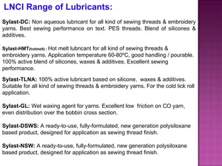 LNCI Range of Lubricants: Sylast-DC:  Non aqueous lubricant for all kind of sewing threads & embroidery yarns. Best sewing performance on text. PES threads. Blend of silicones & additives.  Sylast-HMT (hotmelt) :  Hot melt lubricant for all kind of sewing threads & embroidery yarns. Application temperature 60-80ºC, good handling / pourable. 100% active blend of silicones, waxes & additives. Excellent sewing performance. Sylast-TLNA:  100% active lubricant based on silicone,  waxes & additives. Suitable for all kind of sewing threads & embroidery yarns. For the cold lick roll application. Sylast-GL:  Wet waxing agent for yarns. Excellent low  friction on CO yarn, even distribution over the bobbin cross section.  Sylast-DSWS:  A ready-to-use, fully-formulated, new generation polysiloxane based product, designed for application as sewing thread finish. Sylast-NSW:  A ready-to-use, fully-formulated, new generation polysiloxane based product, designed for application as sewing thread finish. 
