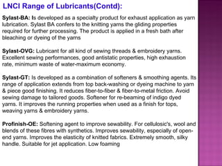 Sylast-BA: I s developed as a specialty product for exhaust application as yarn lubrication. Sylast BA confers to the knitting yarns the gliding properties required for further processing. The product is applied in a fresh bath after bleaching or dyeing of the yarns Sylast-OVG:  Lubricant for all kind of sewing threads & embroidery yarns. Excellent sewing performances, good antistatic properties, high exhaustion rate, minimum waste of water-maximum economy. Sylast-GT:  Is developed as a combination of softeners & smoothing agents. Its range of application extends from top back-washing or dyeing machine to yarn & piece good finishing. It reduces fiber-to-fiber & fiber-to-metal friction. Avoid sewing damage to tailored goods. Softener for re-beaming of indigo dyed yarns. It improves the running properties when used as a finish for tops, weaving yarns & embroidery yarns. Profinish-OE:  Softening agent to improve sewability. For cellulosic's, wool and blends of these fibres with synthetics. Improves sewability, especially of open-end yarns. Improves the elasticity of knitted fabrics. Extremely smooth, silky handle. Suitable for jet application. Low foaming LNCI Range of Lubricants(Contd): 