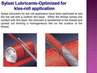 Sylast lubricants for lick roll application have been optimized to wet the lick roll with a uniform thin layer.  When the thread comes into contact with this layer, the lubricant is transferred to the thread and spread out forming a homogeneous film on the surface of the thread.   