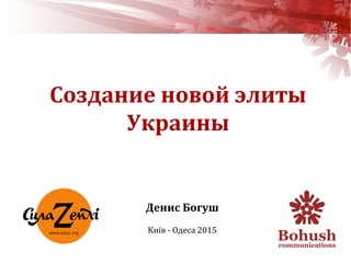 Денис Богуш
Київ - Одеса 2015
Создание новой элиты
Украины
 