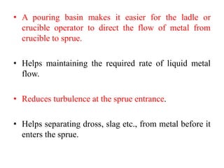 • A pouring basin makes it easier for the ladle or
crucible operator to direct the flow of metal from
crucible to sprue.
• Helps maintaining the required rate of liquid metal
flow.
• Reduces turbulence at the sprue entrance.
• Helps separating dross, slag etc., from metal before it
enters the sprue.
 