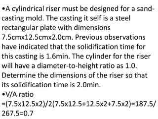 •A cylindrical riser must be designed for a sand-
casting mold. The casting it self is a steel
rectangular plate with dimensions
7.5cmx12.5cmx2.0cm. Previous observations
have indicated that the solidification time for
this casting is 1.6min. The cylinder for the riser
will have a diameter-to-height ratio as 1.0.
Determine the dimensions of the riser so that
its solidification time is 2.0min.
•V/A ratio
=(7.5x12.5x2)/2(7.5x12.5+12.5x2+7.5x2)=187.5/
267.5=0.7
 