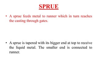 SPRUE
• A sprue feeds metal to runner which in turn reaches
the casting through gates.
• A sprue is tapered with its bigger end at top to receive
the liquid metal. The smaller end is connected to
runner.
 