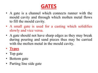GATES
• A gate is a channel which connects runner with the
mould cavity and through which molten metal flows
to fill the mould cavity.
• A small gate is used for a casting which solidifies
slowly and vice versa.
• A gate should not have sharp edges as they may break
during pouring and sand pieces thus may be carried
with the molten metal in the mould cavity.
• Types
• Top gate
• Bottom gate
• Parting line side gate
 