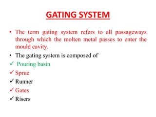 GATING SYSTEM
• The term gating system refers to all passageways
through which the molten metal passes to enter the
mould cavity.
• The gating system is composed of
✓ Pouring basin
✓ Sprue
✓ Runner
✓ Gates
✓ Risers
 