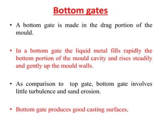 Bottom gates
• A bottom gate is made in the drag portion of the
mould.
• In a bottom gate the liquid metal fills rapidly the
bottom portion of the mould cavity and rises steadily
and gently up the mould walls.
• As comparison to top gate, bottom gate involves
little turbulence and sand erosion.
• Bottom gate produces good casting surfaces.
 