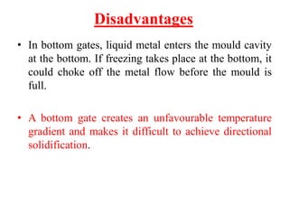 Disadvantages
• In bottom gates, liquid metal enters the mould cavity
at the bottom. If freezing takes place at the bottom, it
could choke off the metal flow before the mould is
full.
• A bottom gate creates an unfavourable temperature
gradient and makes it difficult to achieve directional
solidification.
 
