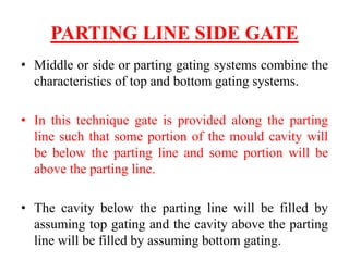PARTING LINE SIDE GATE
• Middle or side or parting gating systems combine the
characteristics of top and bottom gating systems.
• In this technique gate is provided along the parting
line such that some portion of the mould cavity will
be below the parting line and some portion will be
above the parting line.
• The cavity below the parting line will be filled by
assuming top gating and the cavity above the parting
line will be filled by assuming bottom gating.
 