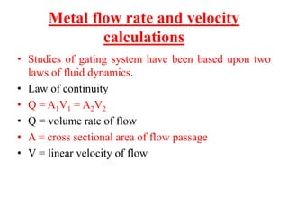 Metal flow rate and velocity
calculations
• Studies of gating system have been based upon two
laws of fluid dynamics.
• Law of continuity
• Q = A1V1 = A2V2
• Q = volume rate of flow
• A = cross sectional area of flow passage
• V = linear velocity of flow
 