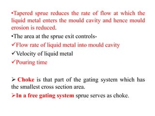 •Tapered sprue reduces the rate of flow at which the
liquid metal enters the mould cavity and hence mould
erosion is reduced.
•The area at the sprue exit controls-
✓Flow rate of liquid metal into mould cavity
✓Velocity of liquid metal
✓Pouring time
➢ Choke is that part of the gating system which has
the smallest cross section area.
➢In a free gating system sprue serves as choke.
 