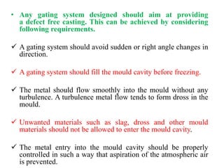 • Any gating system designed should aim at providing
a defect free casting. This can be achieved by considering
following requirements.
✓ A gating system should avoid sudden or right angle changes in
direction.
✓ A gating system should fill the mould cavity before freezing.
✓ The metal should flow smoothly into the mould without any
turbulence. A turbulence metal flow tends to form dross in the
mould.
✓ Unwanted materials such as slag, dross and other mould
materials should not be allowed to enter the mould cavity.
✓ The metal entry into the mould cavity should be properly
controlled in such a way that aspiration of the atmospheric air
is prevented.
 