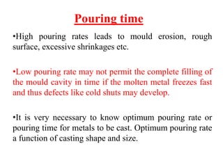 Pouring time
•High pouring rates leads to mould erosion, rough
surface, excessive shrinkages etc.
•Low pouring rate may not permit the complete filling of
the mould cavity in time if the molten metal freezes fast
and thus defects like cold shuts may develop.
•It is very necessary to know optimum pouring rate or
pouring time for metals to be cast. Optimum pouring rate
a function of casting shape and size.
 