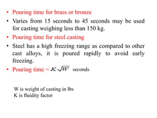 • Pouring time for brass or bronze
• Varies from 15 seconds to 45 seconds may be used
for casting weighing less than 150 kg.
• Pouring time for steel casting
• Steel has a high freezing range as compared to other
cast alloys, it is poured rapidly to avoid early
freezing.
• Pouring time = seconds
W is weight of casting in lbs
K is fluidity factor
 