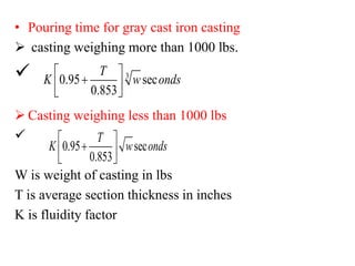 • Pouring time for gray cast iron casting
➢ casting weighing more than 1000 lbs.
✓
➢ Casting weighing less than 1000 lbs
✓
W is weight of casting in lbs
T is average section thickness in inches
K is fluidity factor
3
0.95 sec
0.853
T
K w onds
 
+
 
 
0.95 sec
0.853
T
K w onds
 
+
 
 
 