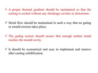 ✓ A proper thermal gradient should be maintained so that the
casting is cooled without any shrinkage cavities or distortions.
✓ Metal flow should be maintained in such a way that no gating
or mould erosion takes place.
✓ The gating system should ensure that enough molten metal
reaches the mould cavity.
✓ It should be economical and easy to implement and remove
after casting solidification.
 