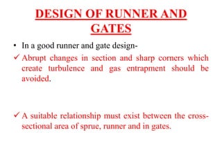 DESIGN OF RUNNER AND
GATES
• In a good runner and gate design-
✓ Abrupt changes in section and sharp corners which
create turbulence and gas entrapment should be
avoided.
✓ A suitable relationship must exist between the cross-
sectional area of sprue, runner and in gates.
 