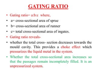 GATING RATIO
• Gating ratio= a:b:c where,
• a= cross-sectional area of sprue
• b= cross-sectional area of runner
• c= total cross-sectional area of ingates.
• Gating ratio reveals-
• whether the total cross- section decreases towards the
mould cavity. This provides a choke effect which
pressurizes the liquid metal in the system.
• Whether the total cross-sectional area increases so
that the passages remain incompletely filled. It is an
unpressurized system.
 