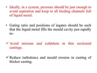 • Ideally, in a system, pressure should be just enough to
avoid aspiration and keep to all feeding channels full
of liquid metal.
• Gating ratio and positions of ingates should be such
that the liquid metal fills the mould cavity just rapidly
to-
✓ Avoid misruns and coldshuts in thin sectioned
castings.
✓ Reduce turbulence and mould erosion in casting of
thicker casting.
 
