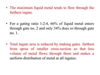 • The maximum liquid metal tends to flow through the
farthest ingate.
• For a gating ratio 1:2:4, 66% of liquid metal enters
through gate no. 2 and only 34% does so through gate
no. 1.
• Total ingate area is reduced by making gates farthest
from sprue of smaller cross-section so that less
volume of metal flows through them and makes a
uniform distribution of metal at all ingates.
 