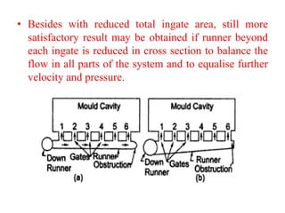 • Besides with reduced total ingate area, still more
satisfactory result may be obtained if runner beyond
each ingate is reduced in cross section to balance the
flow in all parts of the system and to equalise further
velocity and pressure.
 