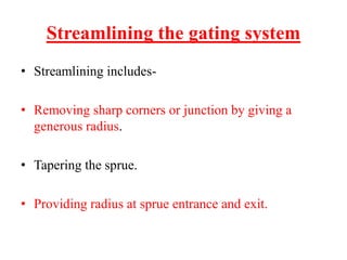 Streamlining the gating system
• Streamlining includes-
• Removing sharp corners or junction by giving a
generous radius.
• Tapering the sprue.
• Providing radius at sprue entrance and exit.
 