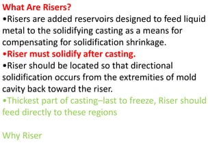 What Are Risers?
•Risers are added reservoirs designed to feed liquid
metal to the solidifying casting as a means for
compensating for solidification shrinkage.
•Riser must solidify after casting.
•Riser should be located so that directional
solidification occurs from the extremities of mold
cavity back toward the riser.
•Thickest part of casting–last to freeze, Riser should
feed directly to these regions
Why Riser
 