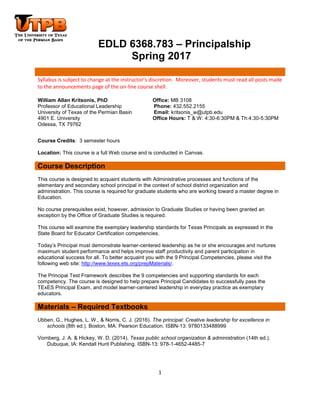 1
EDLD 6368.783 – Principalship
Spring 2017
Syllabus is subject to change at the instructor’s discretion. Moreover, students must read all posts made
to the announcements page of the on-line course shell.
William Allan Kritsonis, PhD Office: MB 3108
Professor of Educational Leadership Phone: 432.552.2155
University of Texas of the Permian Basin Email: kritsonis_w@utpb.edu
4901 E. University Office Hours: T & W: 4:30-6:30PM & Th:4:30-5:30PM
Odessa, TX 79762
Course Credits: 3 semester hours
Location: This course is a full Web course and is conducted in Canvas.
Course Description
This course is designed to acquaint students with Administrative processes and functions of the
elementary and secondary school principal in the context of school district organization and
administration. This course is required for graduate students who are working toward a master degree in
Education.
No course prerequisites exist, however, admission to Graduate Studies or having been granted an
exception by the Office of Graduate Studies is required.
This course will examine the exemplary leadership standards for Texas Principals as expressed in the
State Board for Educator Certification competencies.
Today’s Principal must demonstrate learner-centered leadership as he or she encourages and nurtures
maximum student performance and helps improve staff productivity and parent participation in
educational success for all. To better acquaint you with the 9 Principal Competencies, please visit the
following web site: http://www.texes.ets.org/prepMaterials/.
The Principal Test Framework describes the 9 competencies and supporting standards for each
competency. The course is designed to help prepare Principal Candidates to successfully pass the
TExES Principal Exam, and model learner-centered leadership in everyday practice as exemplary
educators.
Materials – Required Textbooks
Ubben, G., Hughes, L. W., & Norris, C. J. (2016). The principal: Creative leadership for excellence in
schools (8th ed.). Boston, MA: Pearson Education. ISBN-13: 9780133488999
Vornberg, J. A. & Hickey, W. D. (2014). Texas public school organization & administration (14th ed.).
Dubuque, IA: Kendall Hunt Publishing. ISBN-13: 978-1-4652-4485-7
 