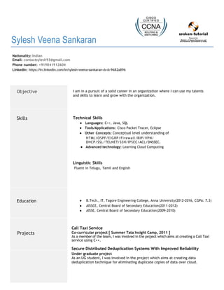 Sylesh Veena Sankaran
Nationality: Indian
Email: contactsylesh93@gmail.com
Phone number: +919841912604
LinkedIn: https://in.linkedin.com/in/sylesh-veena-sankaran-ιlι-ιlι-9682a896
Objective I am in a pursuit of a solid career in an organization where I can use my talents
and skills to learn and grow with the organization.
Skills Technical Skills
● Languages: C++, Java, SQL
● Tools/Applications: Cisco Packet Tracer, Eclipse
● Other Concepts: Conceptual level understanding of
HTML/OSPF/EIGRP/Firewall/RIP/VPN/
DHCP/SSL/TELNET/SSH/IPSEC/ACL/DNSSEC.
● Advanced technology: Learning Cloud Computing
Linguistic Skills
Fluent in Telugu, Tamil and English
Education ● B.Tech., IT, Tagore Engineering College, Anna University(2012-2016, CGPA: 7.3)
● AISSCE, Central Board of Secondary Education(2011-2012)
● AISSE, Central Board of Secondary Education(2009-2010)
Projects
Call Taxi Service
Co-curricular project [ Summer Tata Insight Camp, 2011 ]
As a member of the team, I was involved in the project which aims at creating a Call Taxi
service using C++.
Secure Distributed Deduplication Systems With Improved Reliability
Under graduate project
As an UG student, I was involved in the project which aims at creating data
deduplication technique for eliminating duplicate copies of data over cloud.
 