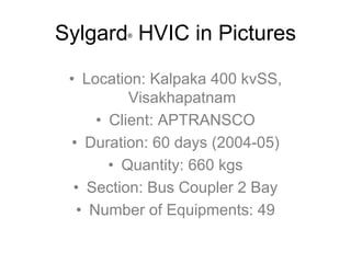 Sylgard HVIC in Pictures
         ®




 • Location: Kalpaka 400 kvSS,
          Visakhapatnam
     • Client: APTRANSCO
 • Duration: 60 days (2004-05)
       • Quantity: 660 kgs
  • Section: Bus Coupler 2 Bay
  • Number of Equipments: 49
 