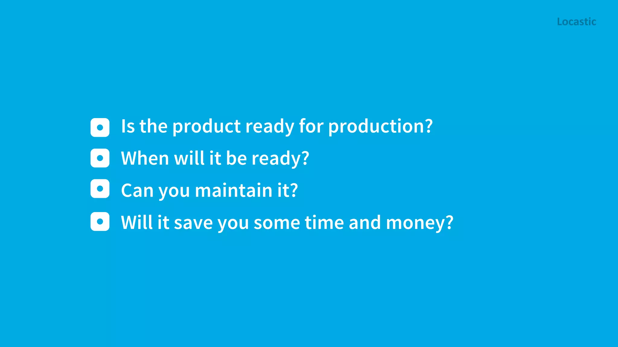 Is the product ready for production? When will it be ready? Can you maintain it? Will it save you some time and money? 