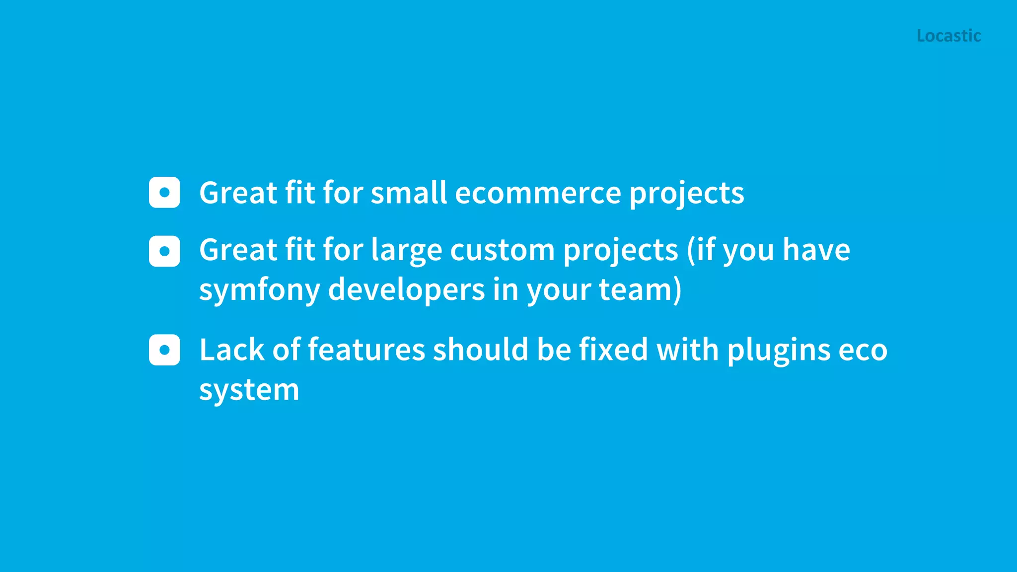 Great fit for small ecommerce projects Lack of features should be fixed with plugins eco system Great fit for large custom projects (if you have symfony developers in your team) 