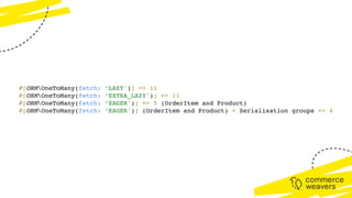 #[ORMOneToMany(fetch: ‘LAZY')] => 11
#[ORMOneToMany(fetch: ‘EXTRA_LAZY')] => 11
#[ORMOneToMany(fetch: ‘EAGER')] => 5 (OrderItem and Product)
#[ORMOneToMany(fetch: ‘EAGER')] (OrderItem and Product) + Serialisation groups => 4
 
