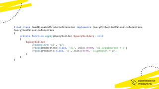 final class LoadItemsAndProductsExtension implements QueryCollectionExtensionInterface,
QueryItemExtensionInterface
{
private function apply(QueryBuilder $queryBuilder): void
{
$queryBuilder
->addSelect('oi', 'p')
->join(OrderItem::class, 'oi', Join::WITH, 'oi.originOrder = o')
->join(Product::class, 'p', Join::WITH, 'oi.product = p')
;
}
}
 