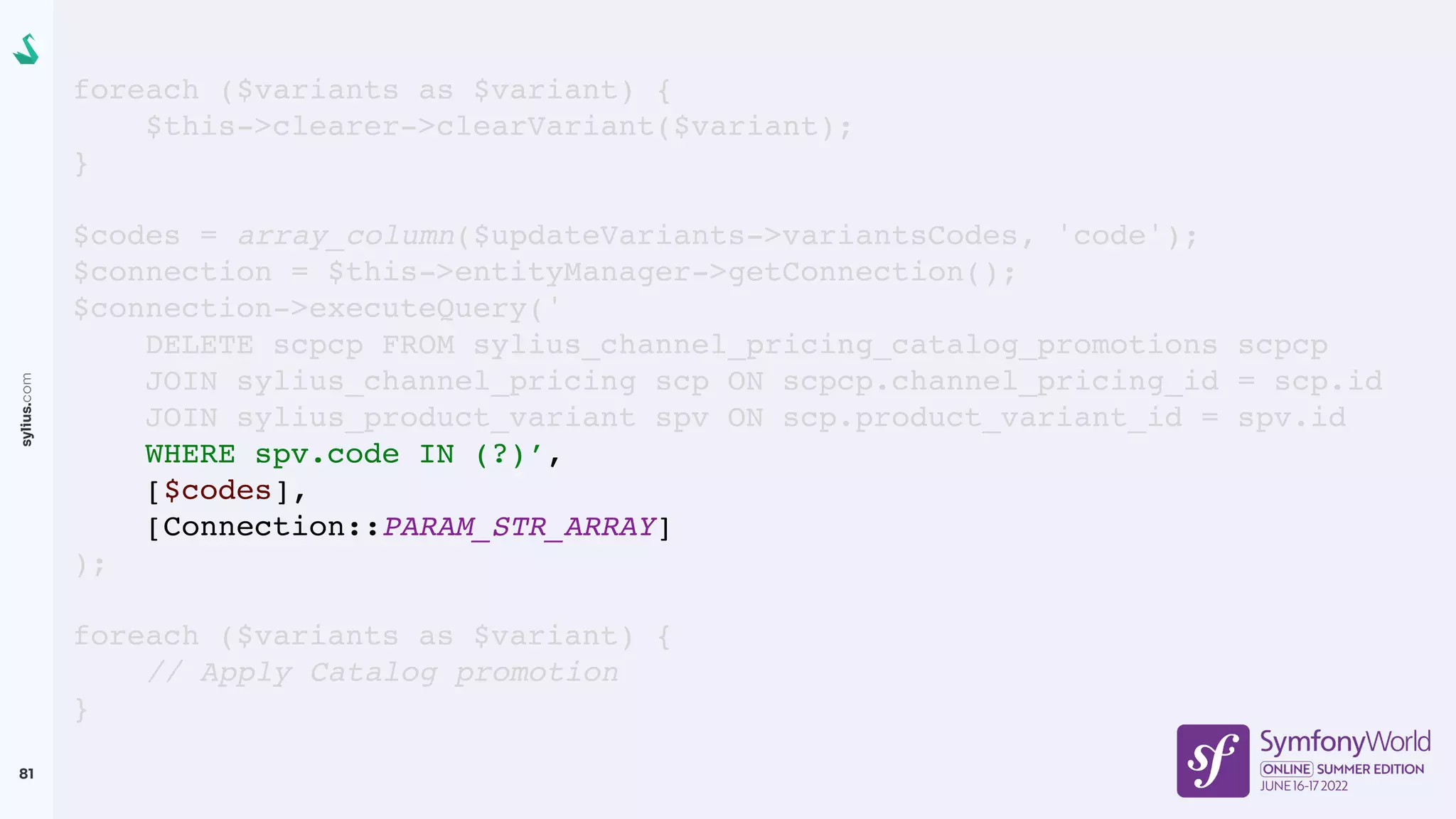 sylius.com
81
foreach ($variants as $variant) {
$this->clearer->clearVariant($variant);
}
$codes = array_column($updateVariants->variantsCodes, 'code');
$connection = $this->entityManager->getConnection();
$connection->executeQuery('
DELETE scpcp FROM sylius_channel_pricing_catalog_promotions scpcp
JOIN sylius_channel_pricing scp ON scpcp.channel_pricing_id = scp.id
JOIN sylius_product_variant spv ON scp.product_variant_id = spv.id
WHERE spv.code IN (?)’,
[$codes],
[Connection::PARAM_STR_ARRAY]
);
foreach ($variants as $variant) {
// Apply Catalog promotion
}
 